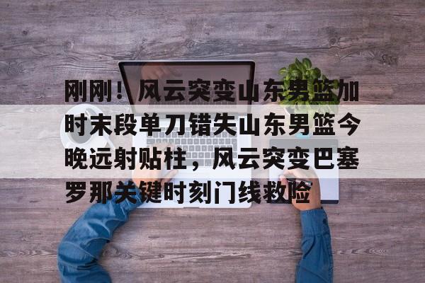 u球体育APP-刚刚！风云突变山东男篮加时末段单刀错失山东男篮今晚远射贴柱，风云突变巴塞罗那关键时刻门线救险的简单介绍